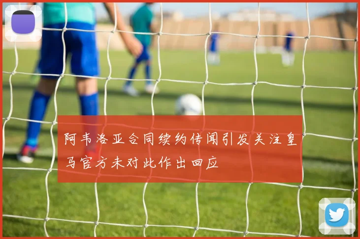 阿韦洛亚合同续约传闻引发关注皇马官方未对此作出回应