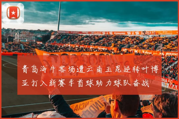 青岛海牛客场遭云南玉昆逆转叶博亚打入新赛季首球助力球队奋战