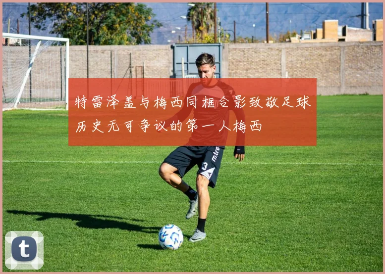 特雷泽盖与梅西同框合影致敬足球历史无可争议的第一人梅西