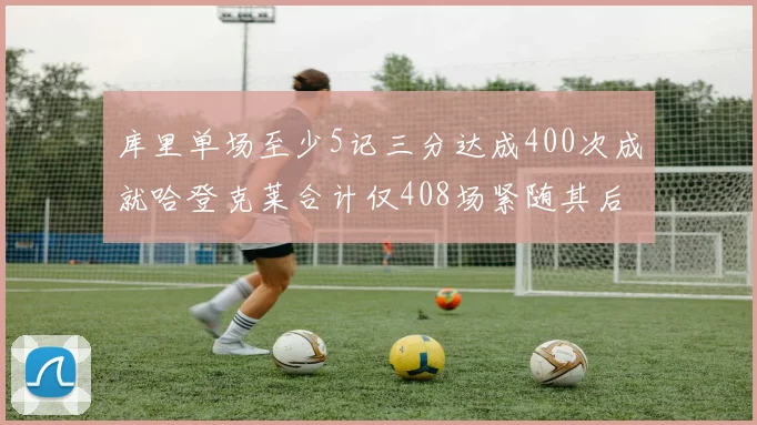 库里单场至少5记三分达成400次成就哈登克莱合计仅408场紧随其后