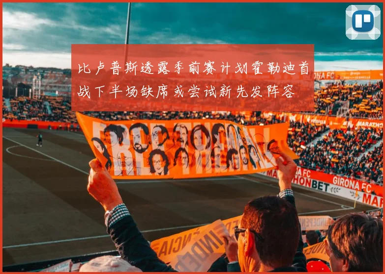 比卢普斯透露季前赛计划霍勒迪首战下半场缺席或尝试新先发阵容