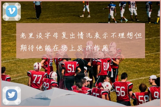 老里谈字母复出情况表示不理想但期待他能在场上发挥作用