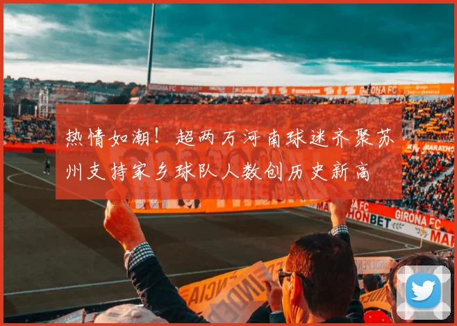 热情如潮！超两万河南球迷齐聚苏州支持家乡球队人数创历史新高