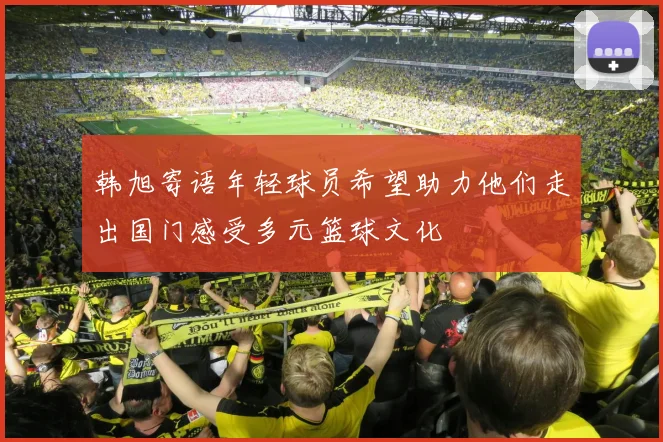 韩旭寄语年轻球员希望助力他们走出国门感受多元篮球文化