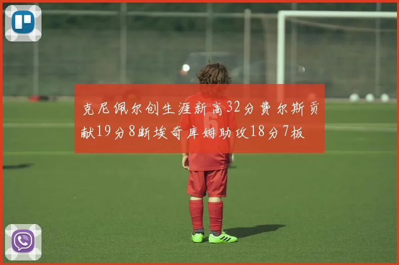 克尼佩尔创生涯新高32分费尔斯贡献19分8断埃奇库姆助攻18分7板