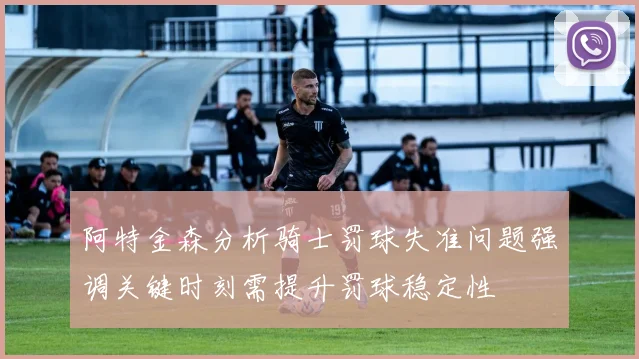 阿特金森分析骑士罚球失准问题强调关键时刻需提升罚球稳定性