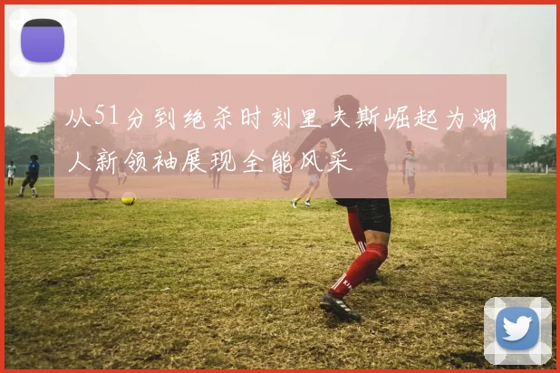 从51分到绝杀时刻里夫斯崛起为湖人新领袖展现全能风采