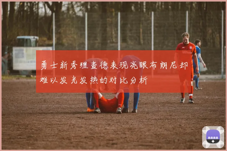 勇士新秀理查德表现亮眼布朗尼却难以发光发热的对比分析