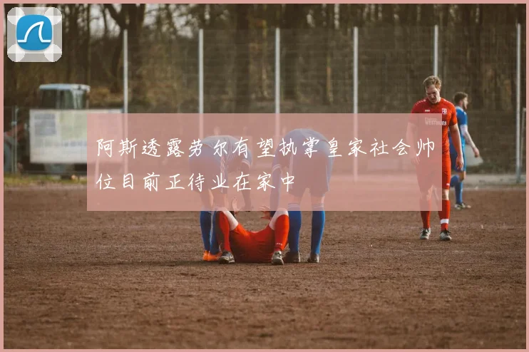 阿斯透露劳尔有望执掌皇家社会帅位目前正待业在家中