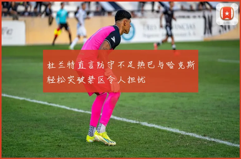 杜兰特直言防守不足热巴与哈克斯轻松突破禁区令人担忧