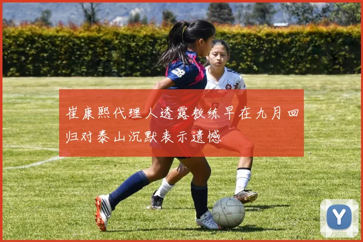崔康熙代理人透露教练早在九月回归对泰山沉默表示遗憾