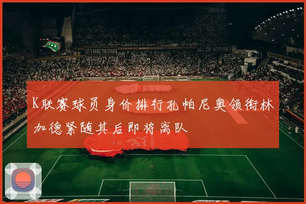 K联赛球员身价排行孔帕尼奥领衔林加德紧随其后即将离队