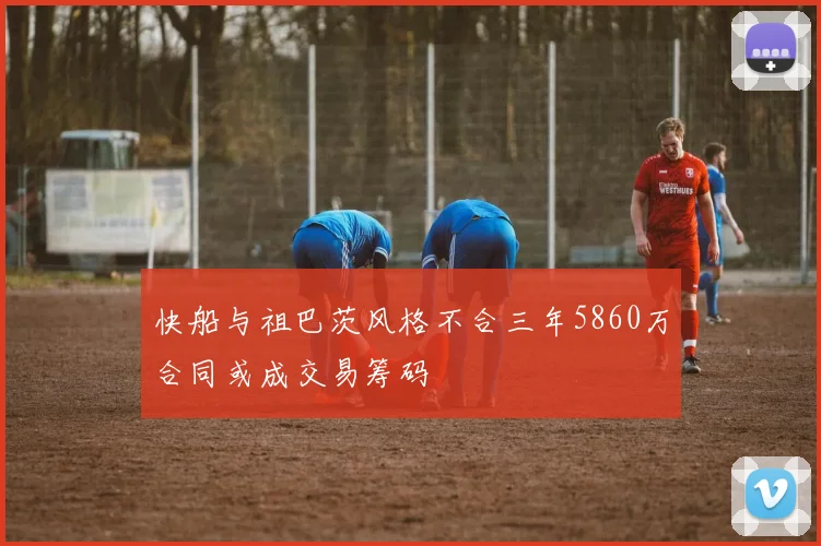快船与祖巴茨风格不合三年5860万合同或成交易筹码