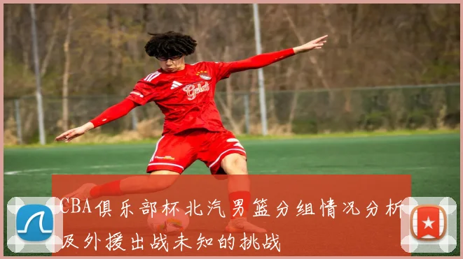 CBA俱乐部杯北汽男篮分组情况分析及外援出战未知的挑战