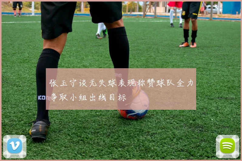 张玉宁谈无失球表现称赞球队全力争取小组出线目标