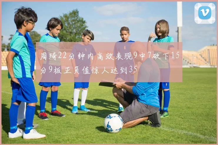 周琦22分钟内高效表现9中7砍下15分9板正负值惊人达到35