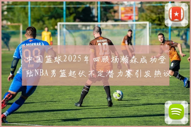 中国篮球2025年回顾杨瀚森成功登陆NBA男篮起伏不定潜力赛引发热议与争论