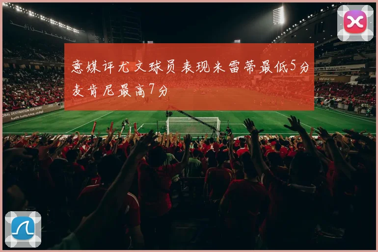 意媒评尤文球员表现米雷蒂最低5分麦肯尼最高7分