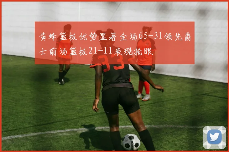 黄蜂篮板优势显著全场65-31领先爵士前场篮板21-11表现抢眼