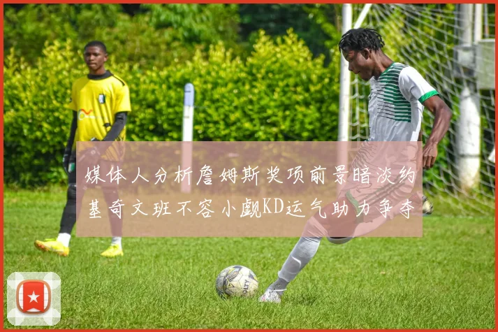 媒体人分析詹姆斯奖项前景暗淡约基奇文班不容小觑KD运气助力争夺一阵