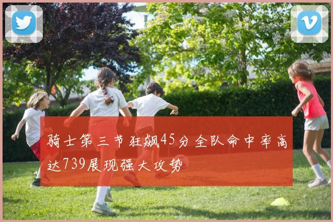 骑士第三节狂飙45分全队命中率高达739展现强大攻势