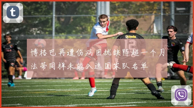 博格巴再遭伤病困扰缺阵超一个月法蒂同样未能入选国家队名单