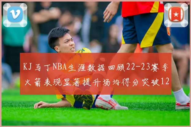 KJ马丁NBA生涯数据回顾22-23赛季火箭表现显著提升场均得分突破12分