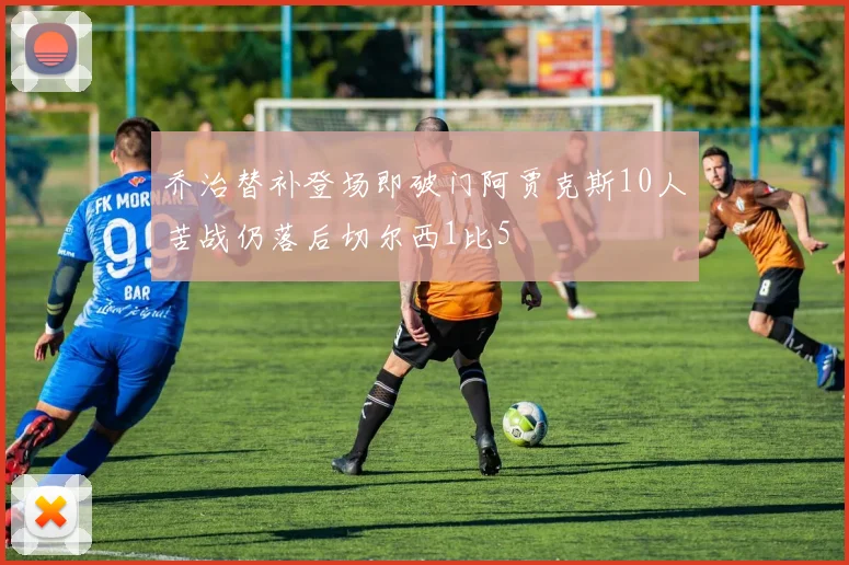 乔治替补登场即破门阿贾克斯10人苦战仍落后切尔西1比5
