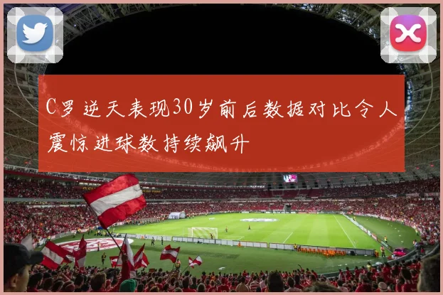 C罗逆天表现30岁前后数据对比令人震惊进球数持续飙升