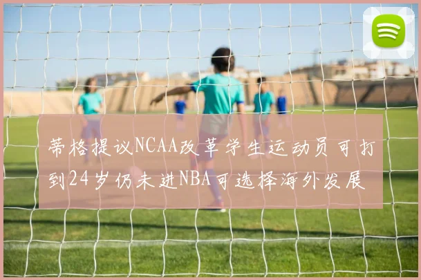 蒂格提议NCAA改革学生运动员可打到24岁仍未进NBA可选择海外发展