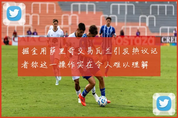 掘金用萨里奇交易瓦兰引发热议记者称这一操作实在令人难以理解
