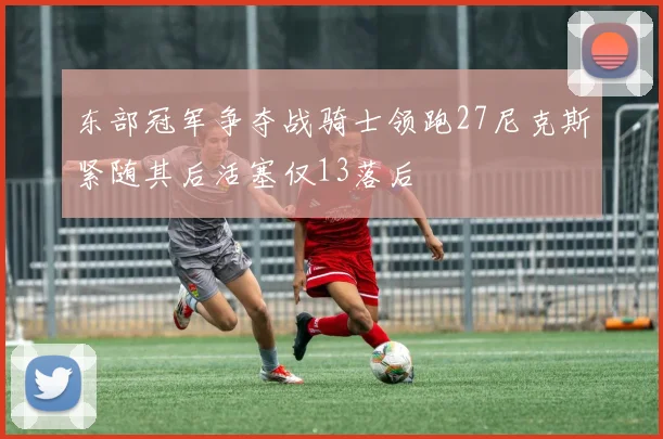 东部冠军争夺战骑士领跑27尼克斯紧随其后活塞仅13落后