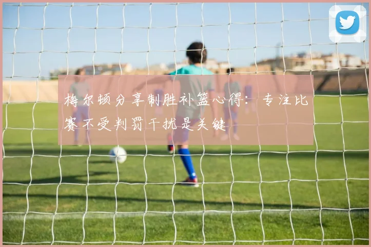 梅尔顿分享制胜补篮心得：专注比赛不受判罚干扰是关键