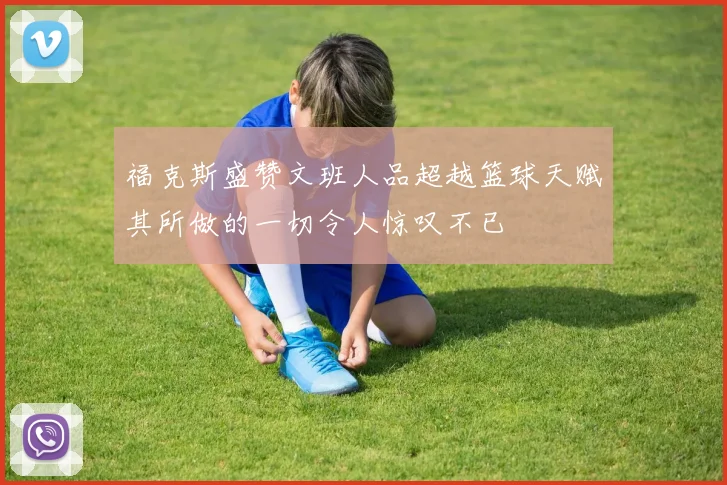 福克斯盛赞文班人品超越篮球天赋其所做的一切令人惊叹不已