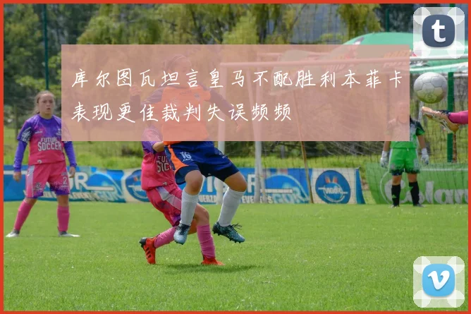 库尔图瓦坦言皇马不配胜利本菲卡表现更佳裁判失误频频