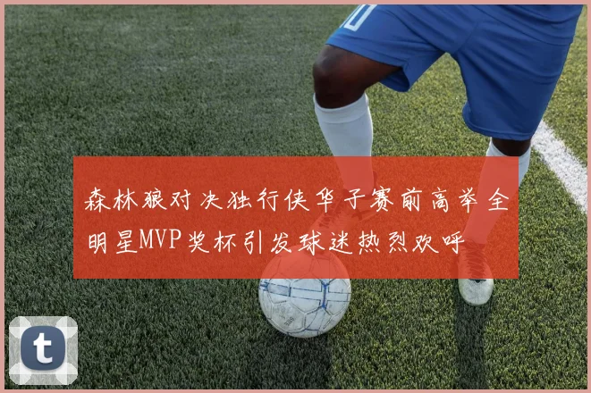 森林狼对决独行侠华子赛前高举全明星MVP奖杯引发球迷热烈欢呼
